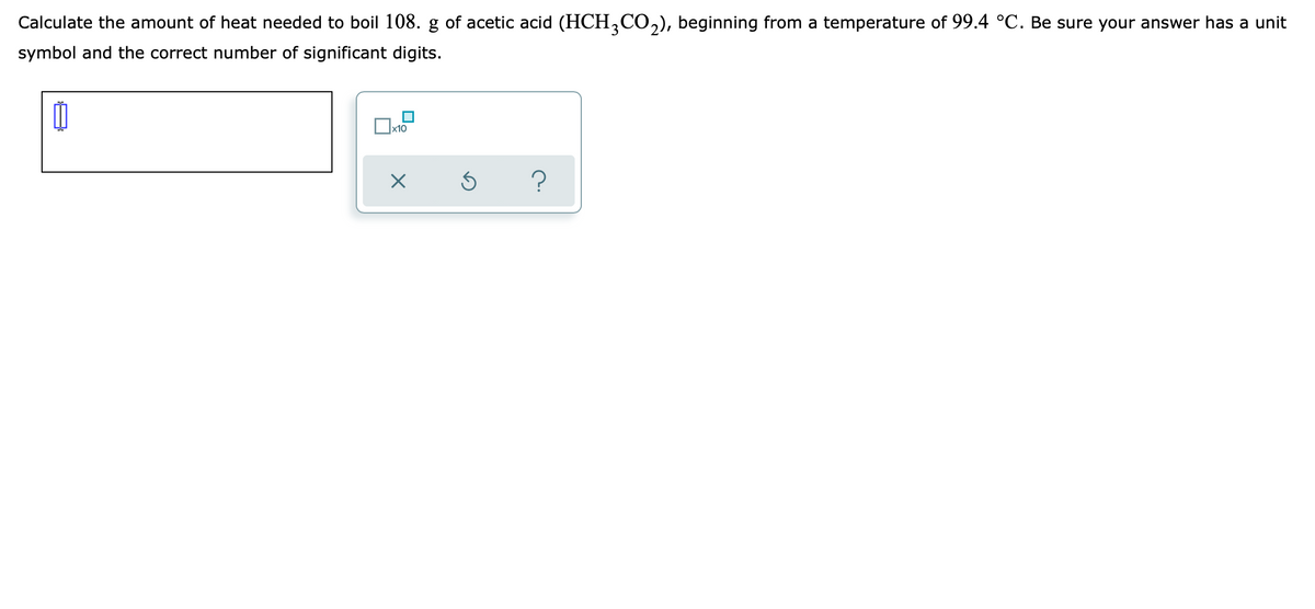 Calculate the amount of heat needed to boil 108. g of acetic acid (HCH,CO,), beginning from a temperature of 99.4 °C. Be sure your answer has a unit
symbol and the correct number of significant digits.
x10
