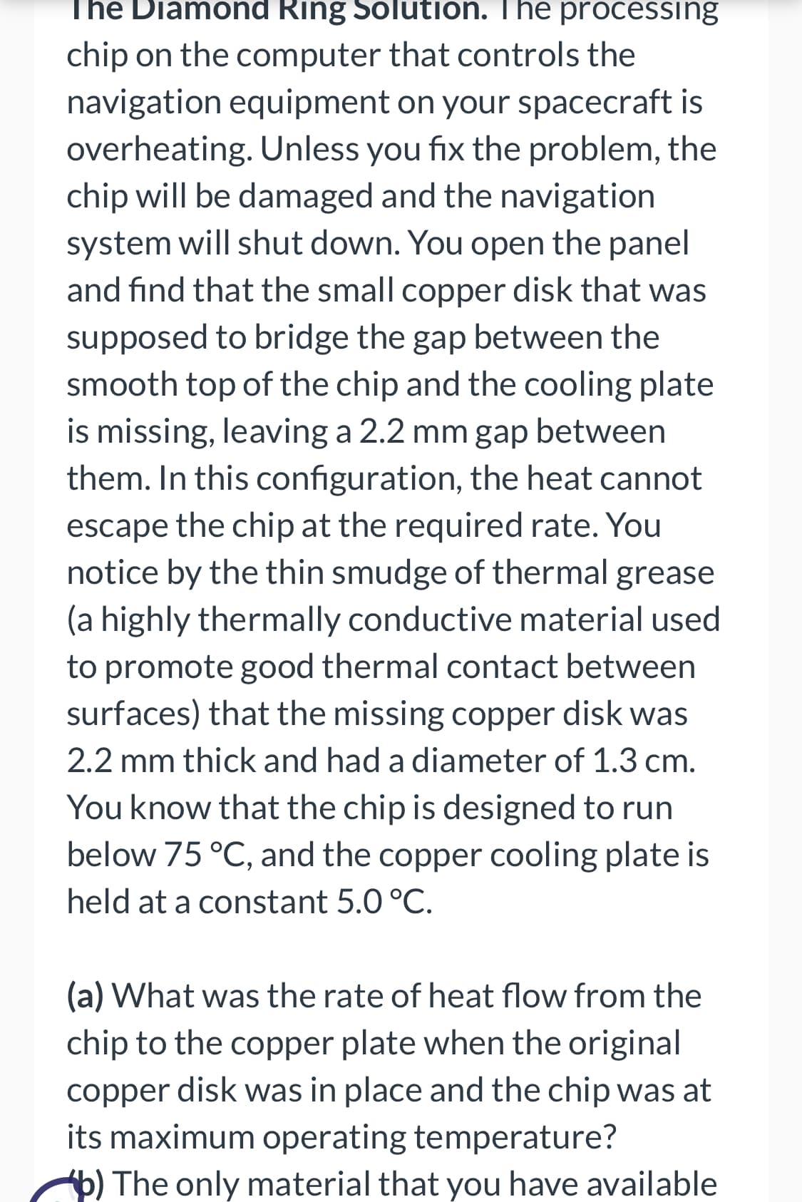 The Diamond Ring Solution. The processing
chip on the computer that controls the
navigation equipment on your spacecraft is
overheating. Unless you fix the problem, the
chip will be damaged and the navigation
system will shut down. You open the panel
and find that the small copper disk that was
supposed to bridge the gap between the
smooth top of the chip and the cooling plate
is missing, leaving a 2.2 mm gap between
them. In this configuration, the heat cannot
escape the chip at the required rate. You
notice by the thin smudge of thermal grease
(a highly thermally conductive material used
to promote good thermal contact between
surfaces) that the missing copper disk was
2.2 mm thick and had a diameter of 1.3 cm.
You know that the chip is designed to run
below 75 °C, and the copper cooling plate is
held at a constant 5.0 °C.
(a) What was the rate of heat flow from the
chip to the copper plate when the original
copper disk was in place and the chip was at
its maximum operating temperature?
The only material that you have available