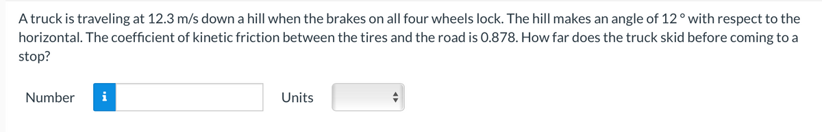A truck is traveling at 12.3 m/s down a hill when the brakes on all four wheels lock. The hill makes an angle of 12° with respect to the
horizontal. The coefficient of kinetic friction between the tires and the road is 0.878. How far does the truck skid before coming to a
stop?
Number
Units