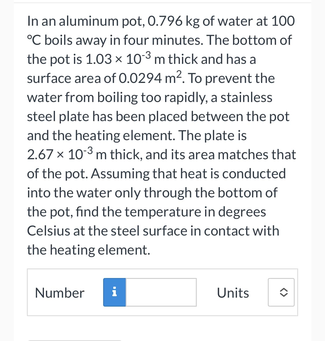 In an aluminum pot, 0.796 kg of water at 100
°C boils away in four minutes. The bottom of
the pot is 1.03 × 10-3 m thick and has a
surface area of 0.0294 m². To prevent the
water from boiling too rapidly, a stainless
steel plate has been placed between the pot
and the heating element. The plate is
2.67 x 10-3 m thick, and its area matches that
of the pot. Assuming that heat is conducted
into the water only through the bottom of
the pot, find the temperature in degrees
Celsius at the steel surface in contact with
the heating element.
Number
i
Units
<>