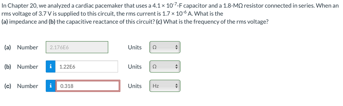 In Chapter 20, we analyzed a cardiac pacemaker that uses a 4.1 × 10-7-F capacitor and a 1.8-MS resistor connected in series. When an
rms voltage of 3.7 V is supplied to this circuit, the rms current is 1.7 × 10-6 A. What is the
(a) impedance and (b) the capacitive reactance of this circuit? (c) What is the frequency of the rms voltage?
(a) Number
(b) Number
(c) Number
2.176E6
1.22E6
0.318
Units
Ω
Units Ω
Units Hz
◄►