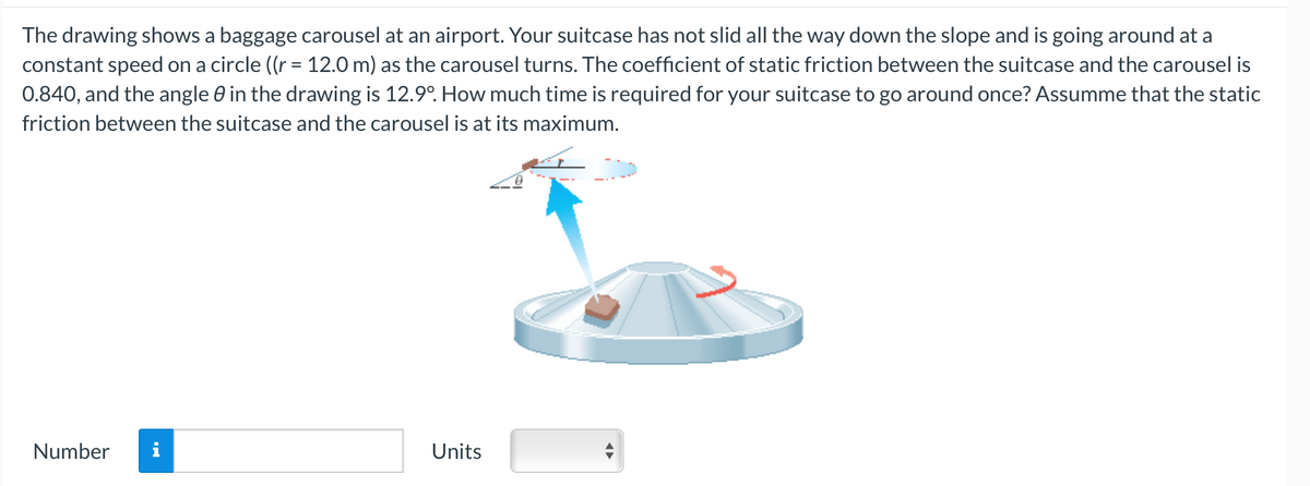 The drawing shows a baggage carousel at an airport. Your suitcase has not slid all the way down the slope and is going around at a
constant speed on a circle ((r = 12.0 m) as the carousel turns. The coefficient of static friction between the suitcase and the carousel is
0.840, and the angle 0 in the drawing is 12.9°. How much time is required for your suitcase to go around once? Assumme that the static
friction between the suitcase and the carousel is at its maximum.
Number
MO
Units