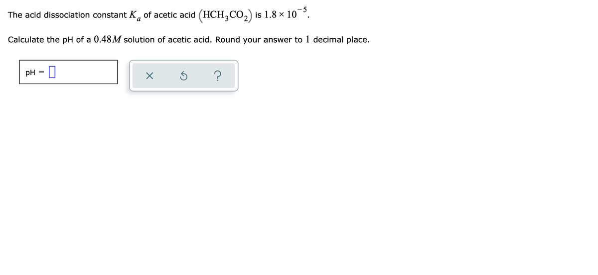 The acid dissociation constant K, of acetic acid (HCH,CO,) is 1.8 × 10°.
Calculate the pH of a 0.48M solution of acetic acid. Round your answer to 1 decimal place.
pH
