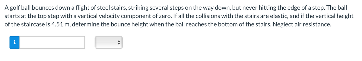 A golf ball bounces down a flight of steel stairs, striking several steps on the way down, but never hitting the edge of a step. The ball
starts at the top step with a vertical velocity component of zero. If all the collisions with the stairs are elastic, and if the vertical height
of the staircase is 4.51 m, determine the bounce height when the ball reaches the bottom of the stairs. Neglect air resistance.