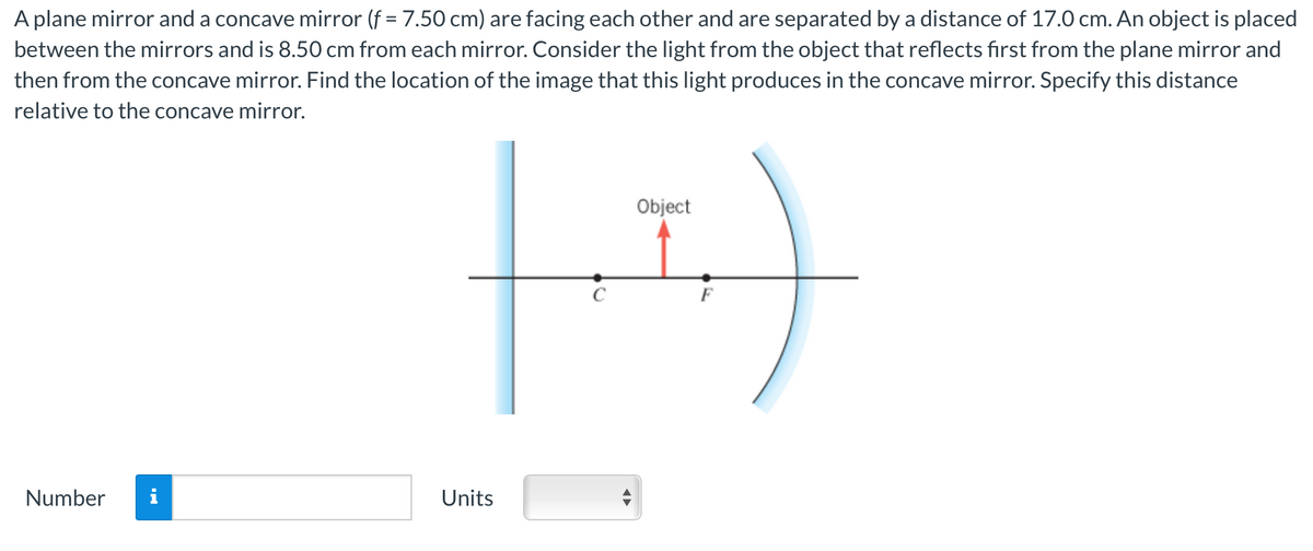 A plane mirror and a concave mirror (f = 7.50 cm) are facing each other and are separated by a distance of 17.0 cm. An object is placed
between the mirrors and is 8.50 cm from each mirror. Consider the light from the object that reflects first from the plane mirror and
then from the concave mirror. Find the location of the image that this light produces in the concave mirror. Specify this distance
relative to the concave mirror.
Number i
Object
(-²)
Units
◄►