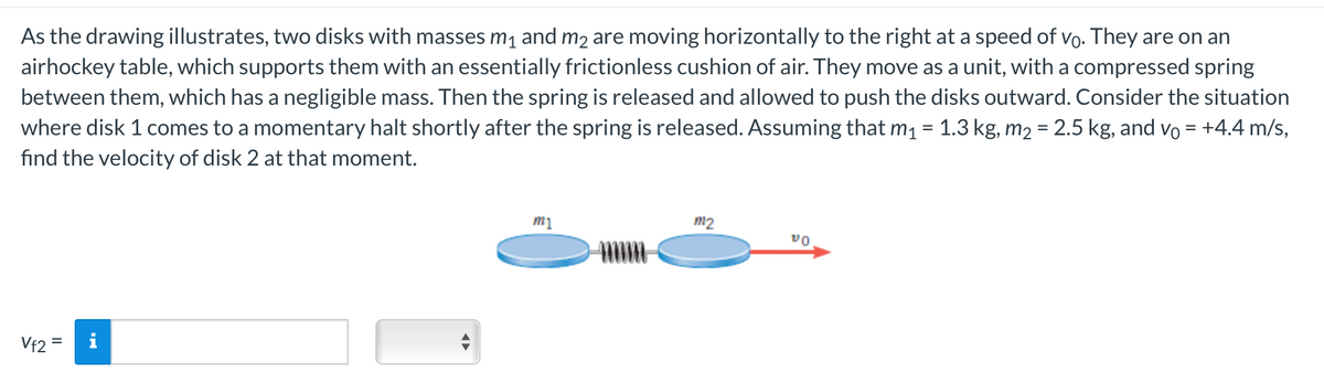 As the drawing illustrates, two disks with masses m₁ and m₂ are moving horizontally to the right at a speed of vo. They are on an
airhockey table, which supports them with an essentially frictionless cushion of air. They move as a unit, with a compressed spring
between them, which has a negligible mass. Then the spring is released and allowed to push the disks outward. Consider the situation
where disk 1 comes to a momentary halt shortly after the spring is released. Assuming that m₁ = 1.3 kg, m₂ = 2.5 kg, and vỏ = +4.4 m/s,
find the velocity of disk 2 at that moment.
Vf2=
◄►
m1
m2
VO