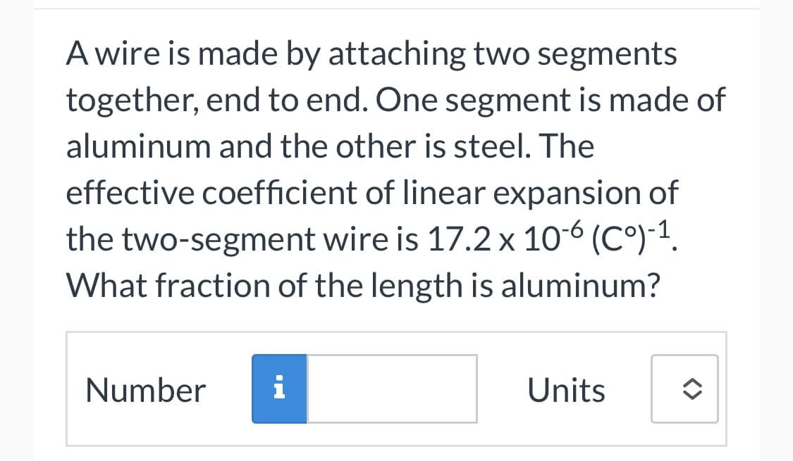 A wire is made by attaching two segments
together, end to end. One segment is made of
aluminum and the other is steel. The
effective coefficient of linear expansion of
the two-segment wire is 17.2 x 10-6 (℃°)-¹.
What fraction of the length is aluminum?
Number i
Units
<>