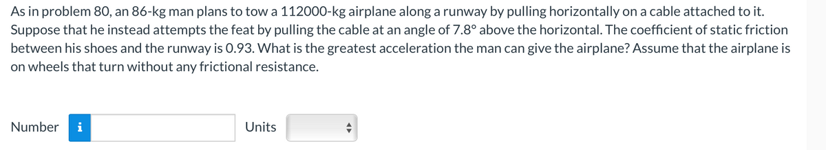 As in problem 80, an 86-kg man plans to tow a 112000-kg airplane along a runway by pulling horizontally on a cable attached to it.
Suppose that he instead attempts the feat by pulling the cable at an angle of 7.8° above the horizontal. The coefficient of static friction
between his shoes and the runway is 0.93. What is the greatest acceleration the man can give the airplane? Assume that the airplane is
on wheels that turn without any frictional resistance.
Number i
Units