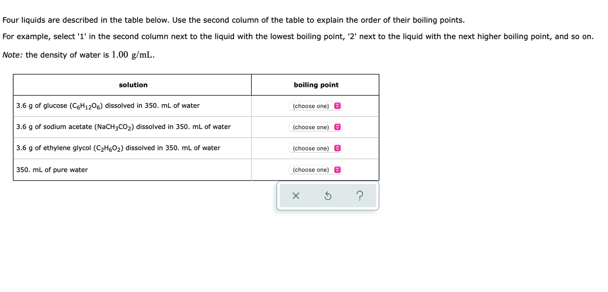 Four liquids are described in the table below. Use the second column of the table to explain the order of their boiling points.
For example, select '1' in the second column next to the liquid with the lowest boiling point, '2' next to the liquid with the next higher boiling point, and so on.
Note: the density of water is 1.00 g/mL.
solution
boiling point
3.6 g of glucose (C6H12O6) dissolved in 350. mL of water
(choose one)
3.6 g of sodium acetate (NaCH3CO2) dissolved in 350. mL of water
(choose one)
3.6 g of ethylene glycol (C2H6O2) dissolved in 350. mL of water
(choose one)
350. mL of pure water
(choose one) O
