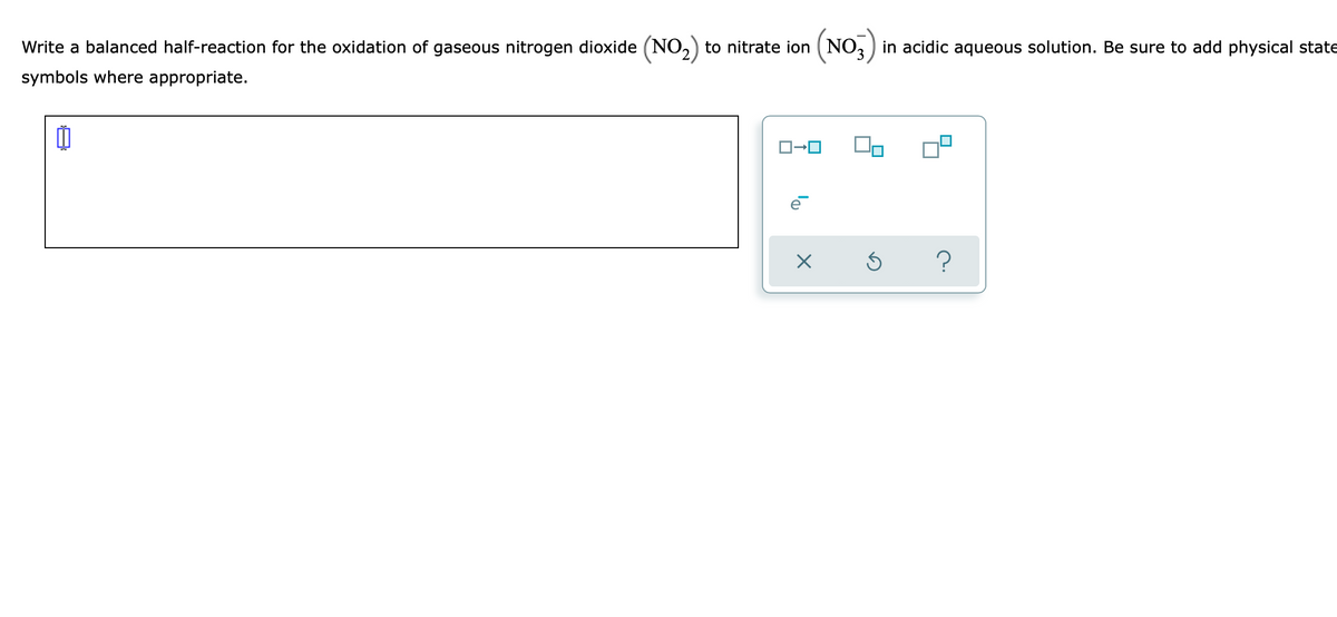Write a balanced half-reaction for the oxidation of gaseous nitrogen dioxide (NO,) to nitrate ion (NO, ) in acidic aqueous solution. Be sure to add physical state
symbols where appropriate.

