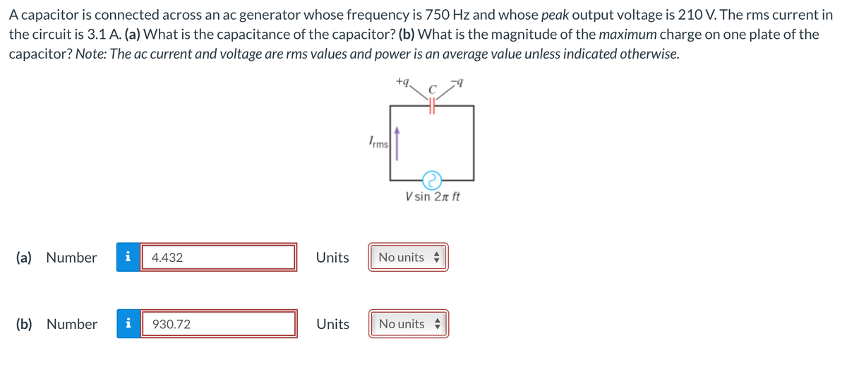 A capacitor is connected across an ac generator whose frequency is 750 Hz and whose peak output voltage is 210 V. The rms current in
the circuit is 3.1 A. (a) What is the capacitance of the capacitor? (b) What is the magnitude of the maximum charge on one plate of the
capacitor? Note: The ac current and voltage are rms values and power is an average value unless indicated otherwise.
+q₂
(a) Number
4.432
(b) Number i 930.72
Units
Units
Irms
Vsin 2π ft
No units
No units