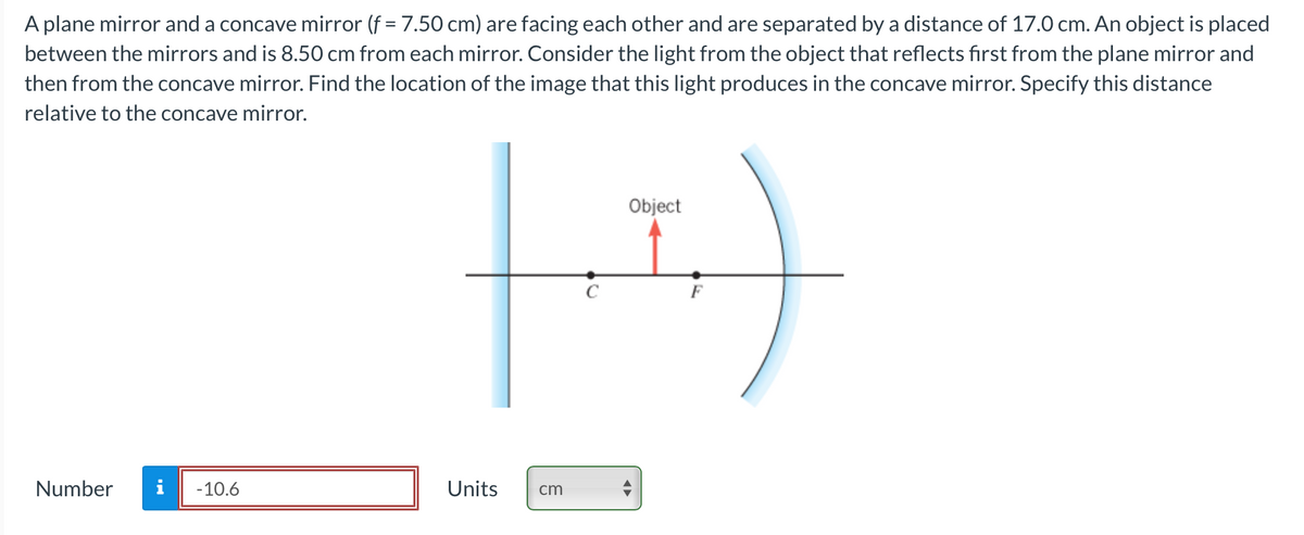 A plane mirror and a concave mirror (f = 7.50 cm) are facing each other and are separated by a distance of 17.0 cm. An object is placed
between the mirrors and is 8.50 cm from each mirror. Consider the light from the object that reflects first from the plane mirror and
then from the concave mirror. Find the location of the image that this light produces in the concave mirror. Specify this distance
relative to the concave mirror.
Number
-10.6
Units
cm
C
Object
◄►
F