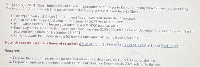 On January 1, 2024, Ghosh Industries leased a high-performance conveyer to Karrier Company for a four-year period ending
December 31, 2027, at which time possession of the leased asset will revert back to Ghosh.
The equipment cost Ghosh $956,000 and has an expected useful life of five years.
Ghosh expects the residual value at December 31, 2027, will be $300,000.
Negotiations led to the lessee guaranteeing a $340,000 residual value.
Equal payments under the finance or sales type lease are $200,000 and are due on December 31 of each year with the first
payment being made on December 31, 2024.
Karrier is aware that Ghosh used a 5% interest rate when calculating lease payments.
Note: Use tables, Excel, or a financial calculator. (EV of $1. PV of $1. EVA of $1. PVA of $1. FVAD of $1 and PVAD of $1)
Required:
1. Prepare the appropriate entries for both Karrier and Ghosh on January 1, 2024, to record the lease.
2. Prepare all appropriate entries for both Karrier and Ghosh on December 31, 2024, related to the lease.