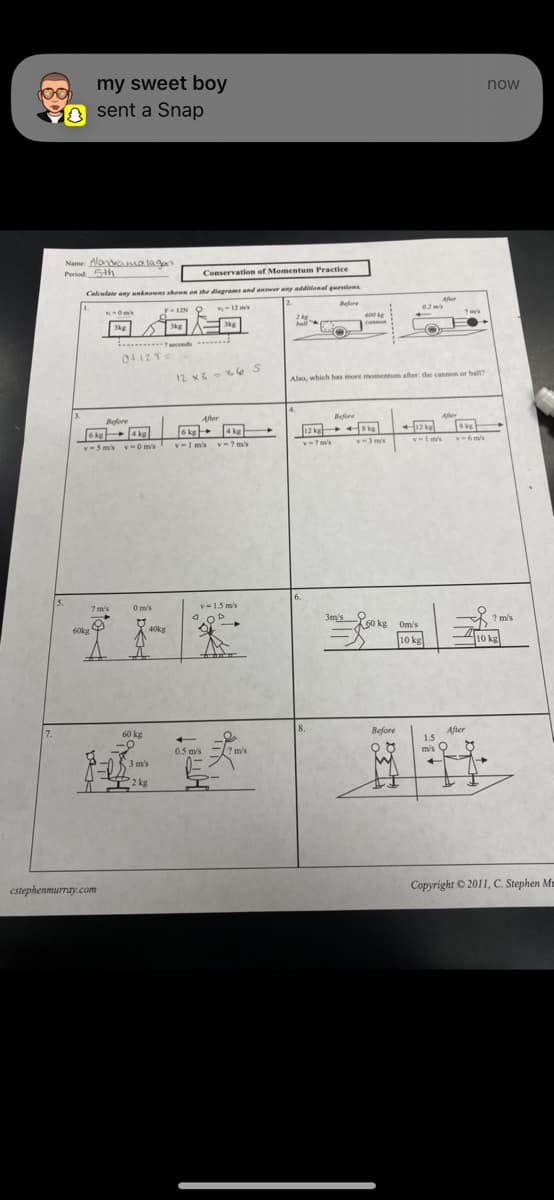 my sweet boy
sent a Snap
Name: Alondralagan
Period 5th
Conservation of Momentum Practice
Calculate any unknowns shown on the diagrams and answer any additional questions
2.
Before
v₁-0m's
3kg
4
60kg
6kg
4kg
v-5m/s v-0 m/s
7 m/s
cstephenmurray.com
Before
0+12T=
0 m/s
60 kg
F-12N Q
3kg
7 seconds
3 m/s
TI2 kg
40kg
v-12 m/s
3kg
12 x3 36 S
After
4 kg
6 kg
v-1m's v=7m's
v-1.5 m/s
0.5 m/s
? m/s
2 kg
ball
14.
6.
Also, which has more momentum after the cannon or ball?
12 kg
v 7 m/s
600 kg
Before
8 kg
v-3 m/s
3m/s 60 kg
Before
02 mk
After
12 kg
v-1 m/s
Om/s
10 kg
After
8 kg
v-6 m/s
After
1.5
m/s Q
+
now
? m/s
10 kg
Copyright © 2011, C. Stephen Me