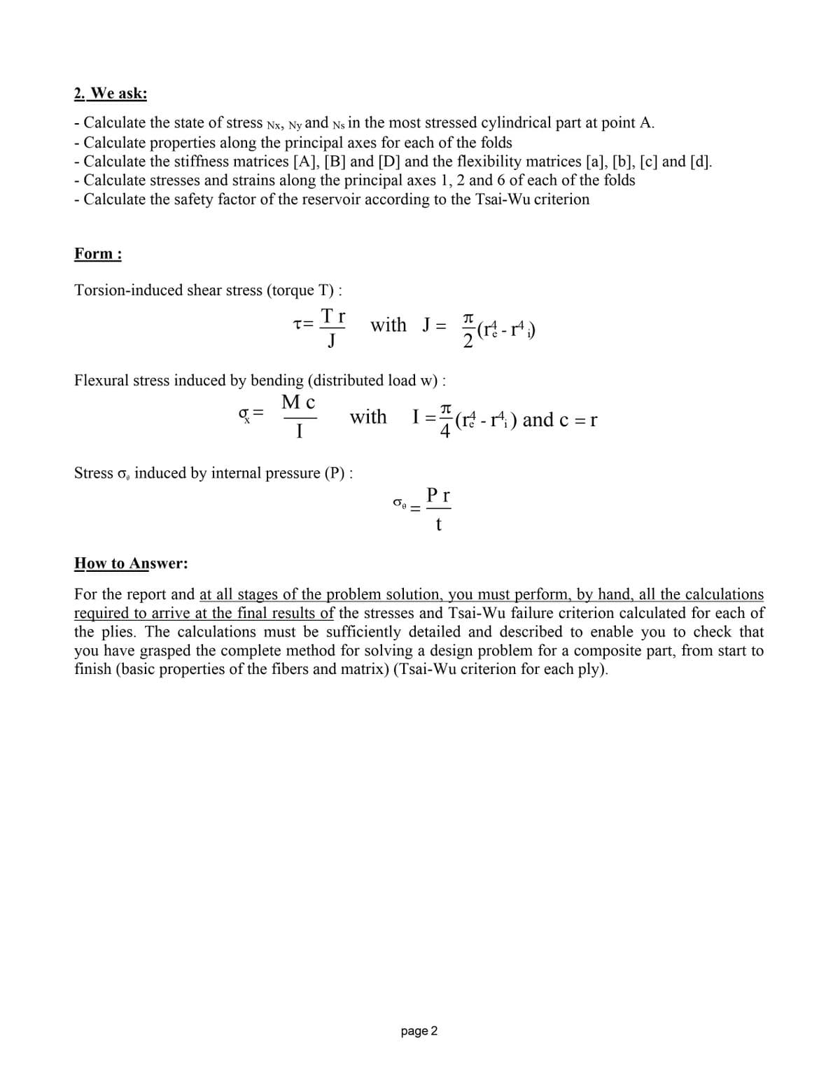 2. We ask:
- Calculate the state of stress Nx, Ny and Ns in the most stressed cylindrical part at point A.
- Calculate properties along the principal axes for each of the folds
- Calculate the stiffness matrices [A], [B] and [D] and the flexibility matrices [a], [b], [c] and [d].
- Calculate stresses and strains along the principal axes 1, 2 and 6 of each of the folds
- Calculate the safety factor of the reservoir according to the Tsai-Wu criterion
Form:
Torsion-induced shear stress (torque T):
T=
Tr
J
with J =
플(-1)
Flexural stress induced by bending (distributed load w) :
g=
Мс
I
with
π
I
=
4
(r-r) and c=r
Stress σ, induced by internal pressure (P) :
бө
Pr
t
How to Answer:
For the report and at all stages of the problem solution, you must perform, by hand, all the calculations
required to arrive at the final results of the stresses and Tsai-Wu failure criterion calculated for each of
the plies. The calculations must be sufficiently detailed and described to enable you to check that
you have grasped the complete method for solving a design problem for a composite part, from start to
finish (basic properties of the fibers and matrix) (Tsai-Wu criterion for each ply).
page 2