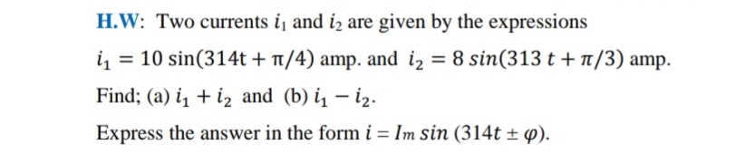 H.W: Two currents i, and iz are given by the expressions
10 sin(314t + T/4) amp. and iz = 8 sin(313 t + T/3) amp.
Find; (a) i, + iz and (b) i̟ – iz.
Express the answer in the form i = Im sin (314t ± 4).
