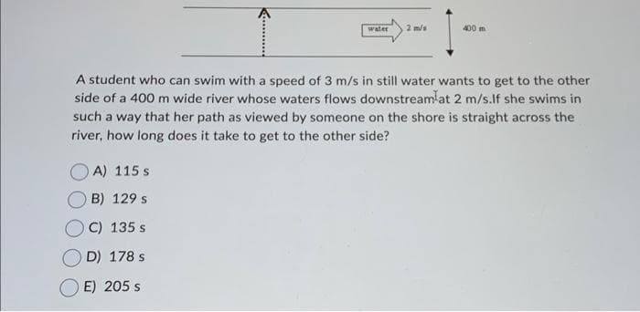 water 2 m/s
A) 115 s
OB) 129 s
C) 135 s
D) 178 s
E) 205 s
400 m
A student who can swim with a speed of 3 m/s in still water wants to get to the other
side of a 400 m wide river whose waters flows downstreamlat 2 m/s.If she swims in
such a way that her path as viewed by someone on the shore is straight across the
river, how long does it take to get to the other side?