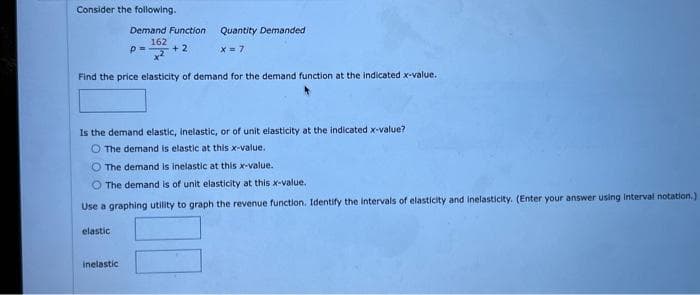 Consider the following.
Demand Function
162
+2
elastic
P=
Find the price elasticity of demand for the demand function at the indicated x-value.
Inelastic
Quantity Demanded
X= 7
Is the demand elastic, inelastic, or of unit elasticity at the indicated x-value?
The demand is elastic at this x-value.
O The demand is inelastic at this x-value.
O The demand is of unit elasticity at this x-value.
Use a graphing utility to graph the revenue function. Identify the intervals of elasticity and inelasticity. (Enter your answer using interval notation.)