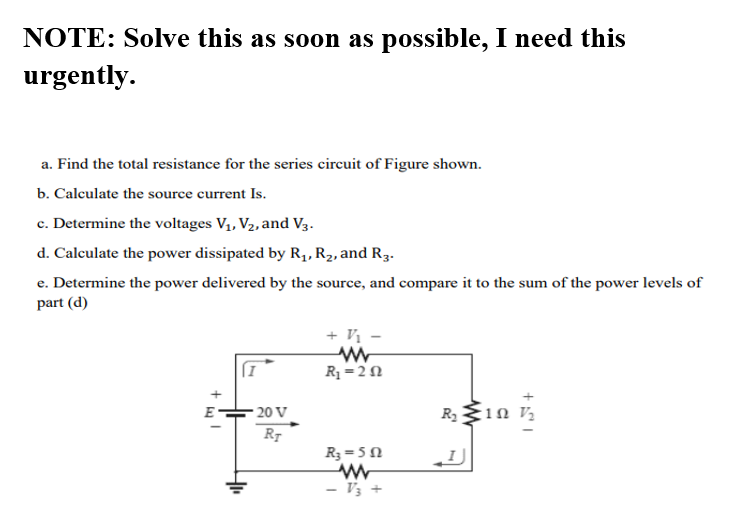 NOTE: Solve this as soon as possible, I need this
urgently.
a. Find the total resistance for the series circuit of Figure shown.
b. Calculate the source current Is.
c. Determine the voltages V1, V2, and V3.
d. Calculate the power dissipated by R1, R2, and R3.
с.
e. Determine the power delivered by the source, and compare it to the sum of the power levels of
part (d)
+ V1
R1 = 2 N
E
20 V
R2
R3 = 5N
V3
