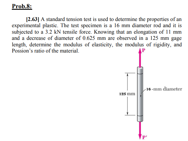 Prob.8:
[2.63] A standard tension test is used to determine the properties of an
experimental plastic. The test specimen is a 16 mm diameter rod and it is
subjected to a 3.2 kN tensile force. Knowing that an elongation of 11 mm
and a decrease of diameter of 0.625 mm are observed in a 125 mm gage
length, determine the modulus of elasticity, the modulus of rigidity, and
Possion's ratio of the material.
P
16 -mm diameter
125 mm
P'
