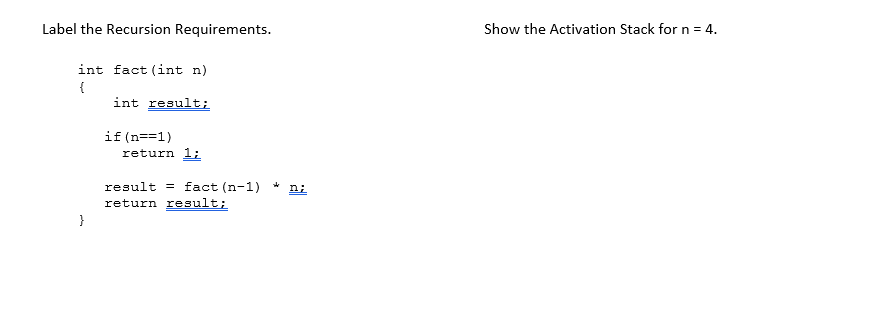 Label the Recursion Requirements.
int fact (int n)
{
int result;
}
if(n==1)
return 1;
result fact (n-1) * n;
return result;
Show the Activation Stack for n = 4.