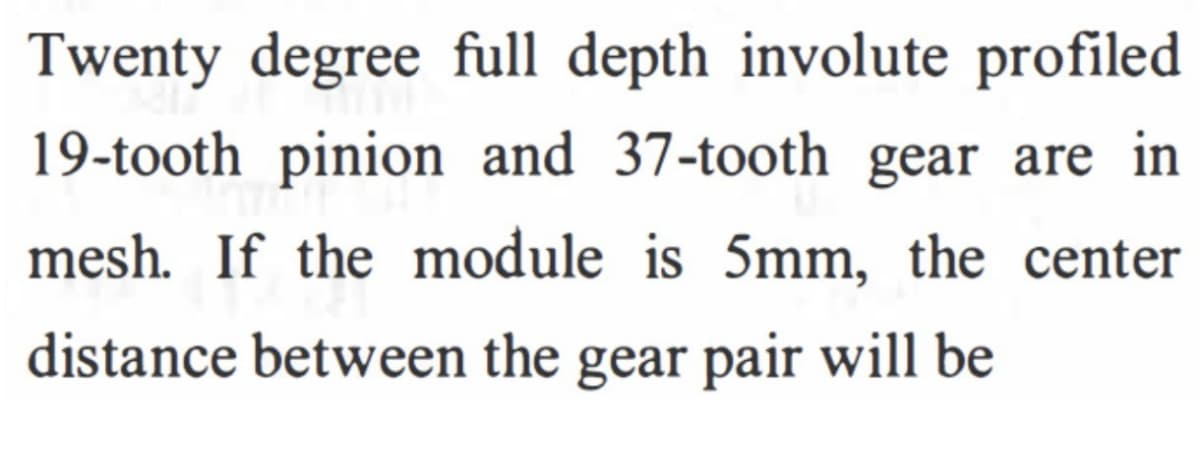 Twenty degree full depth involute profiled
19-tooth pinion and 37-tooth gear are in
mesh. If the module is 5mm, the center
distance between the gear pair will be