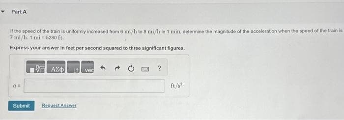 Part A
If the speed of the train is uniformly increased from 6 mi/h to 8 mi/h in 1 min, determine the magnitude of the acceleration when the speed of the train is
7 mi/h. 1 mi 5280 ft.
Express your answer in feet per second squared to three significant figures.
a =
Submit
ΠΑΣΦ
Request Answer
vec
?
ft/s²