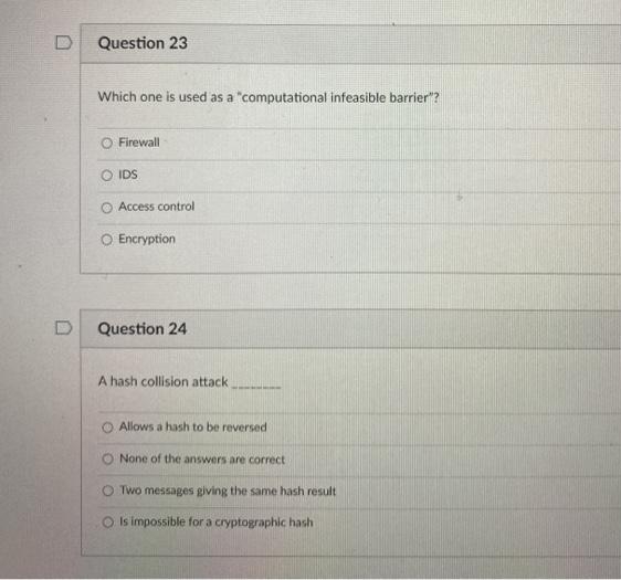 Question 23
Which one is used as a "computational infeasible barrier"?
O Firewall
IDS
Access control
O Encryption
Question 24
A hash collision attack.
O Allows a hash to be reversed
None of the answers are correct
Two messages giving the same hash result
Is impossible for a cryptographic hash