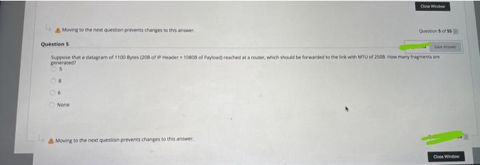 Moving to the next question prevents changes to this answer.
CB
0.6
Question 5
Suppose that a datagram of 1100 Bytes (208 of IP Header 10808 of Payload) reached at a router, which should be forwarded to the link with MTU of 2500, How many fragments are
generated?
None
Close Window
Moving to the next question prevents changes to this answer.
Questions of $5
Close Window