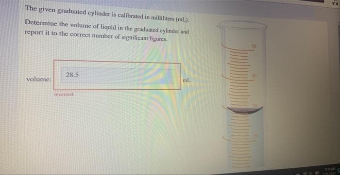 The given graduated cylinder is calibrated in milliliters (ml.).
Determine the volume of liquid in the graduated cylinder and
report it to the correct number of significant figures.
volume:
28.5
Incorrect
ml.
50
40
30
KIPIM22