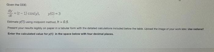 Given the ODE:
dy
at
=(t-1) cos(y).
y(0) = 3
Estimate y(1) using midpoint method, h=0.5
Present your results legibly on paper in a tabular form with the detailed calculations included below the table. Upload the image of your work later. Use radians!!
Enter the calculated value for y(1) in the space below with four decimal places.