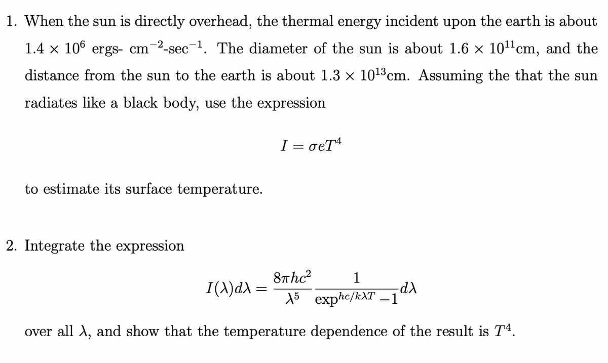 1. When the sun is directly overhead, the thermal energy incident upon the earth is about
1.4 × 106 ergs- cm-2-sec-¹. The diameter of the sun is about 1.6 × 10¹¹cm, and the
distance from the sun to the earth is about 1.3 × 10¹3 cm. Assuming the that the sun
radiates like a black body, use the expression
I = σeT4
to estimate its surface temperature.
2. Integrate the expression
8πhc²
1
15 exphc/kXT –1
over all λ, and show that the temperature dependence of the result is T4.
I(x) dx
-dλ