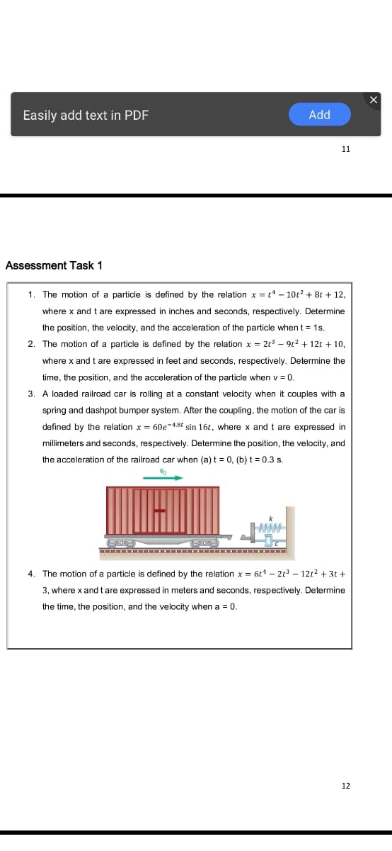 Easily add text in PDF
Add
11
Assessment Task 1
The motion of a particle is defined by the relation x = t* - 10t2 + 8t + 12,
where x and t are expressed in inches and seconds, respectively. Determine
the position, the velo
and the
leration of the particle when t = 1s.
2. The motion of a particle is defined by the relation x = 2t3 – 9t2 + 12t + 10,
where x and t are expressed in feet and seconds, respectively. Determine the
time, the position, and the acceleration of the particle when v = 0.
3. A loaded railroad car is rolling at a constant velocity when it couples with a
spring and dashpot bumper system. After the coupling, the motion of the car is
defined by the relation x = 60e-4.8t sin 16t, where x andt are expressed in
millimeters and seconds, respectively. Determine the position, the velocity, and
the acceleration of the railroad car when (a) t = 0, (b) t = 0.3 s.
Vo
The motion of a particle is defined by the relation x = 6t* – 2t – 12t2 + 3t +
3, where x andtare expressed in meters and seconds, respectively. Determine
the time, the position, and the velocity when a = 0.
12
