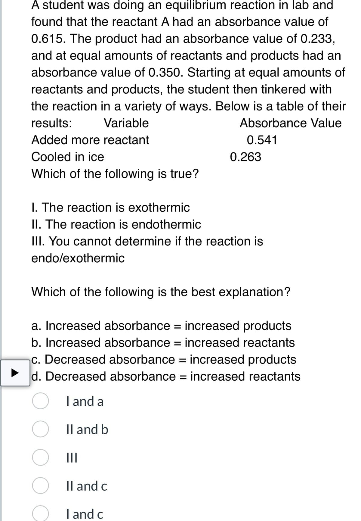 A student was doing an equilibrium reaction in lab and
found that the reactant A had an absorbance value of
0.615. The product had an absorbance value of 0.233,
and at equal amounts of reactants and products had an
absorbance value of 0.350. Starting at equal amounts of
reactants and products, the student then tinkered with
the reaction in a variety of ways. Below is a table of their
results: Variable
Absorbance Value
0.541
Added more reactant
Cooled in ice
Which of the following is true?
I. The reaction is exothermic
II. The reaction is endothermic
III. You cannot determine if the reaction is
endo/exothermic
0.263
Which of the following is the best explanation?
a. Increased absorbance = increased products
b. Increased absorbance = increased reactants
c. Decreased absorbance = increased products
d. Decreased absorbance = increased reactants
I and a
Il and b
|||
Il and c
I and c