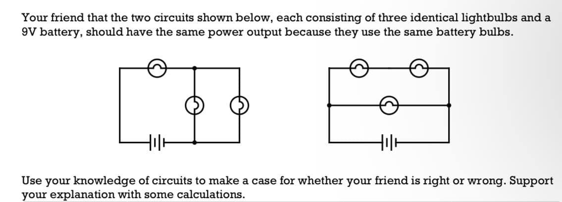 Your friend that the two circuits shown below, each consisting of three identical lightbulbs and a
9V battery, should have the same power output because they use the same battery bulbs.
HIH
Use your knowledge of circuits to make a case for whether your friend is right or wrong. Support
your explanation with some calculations.