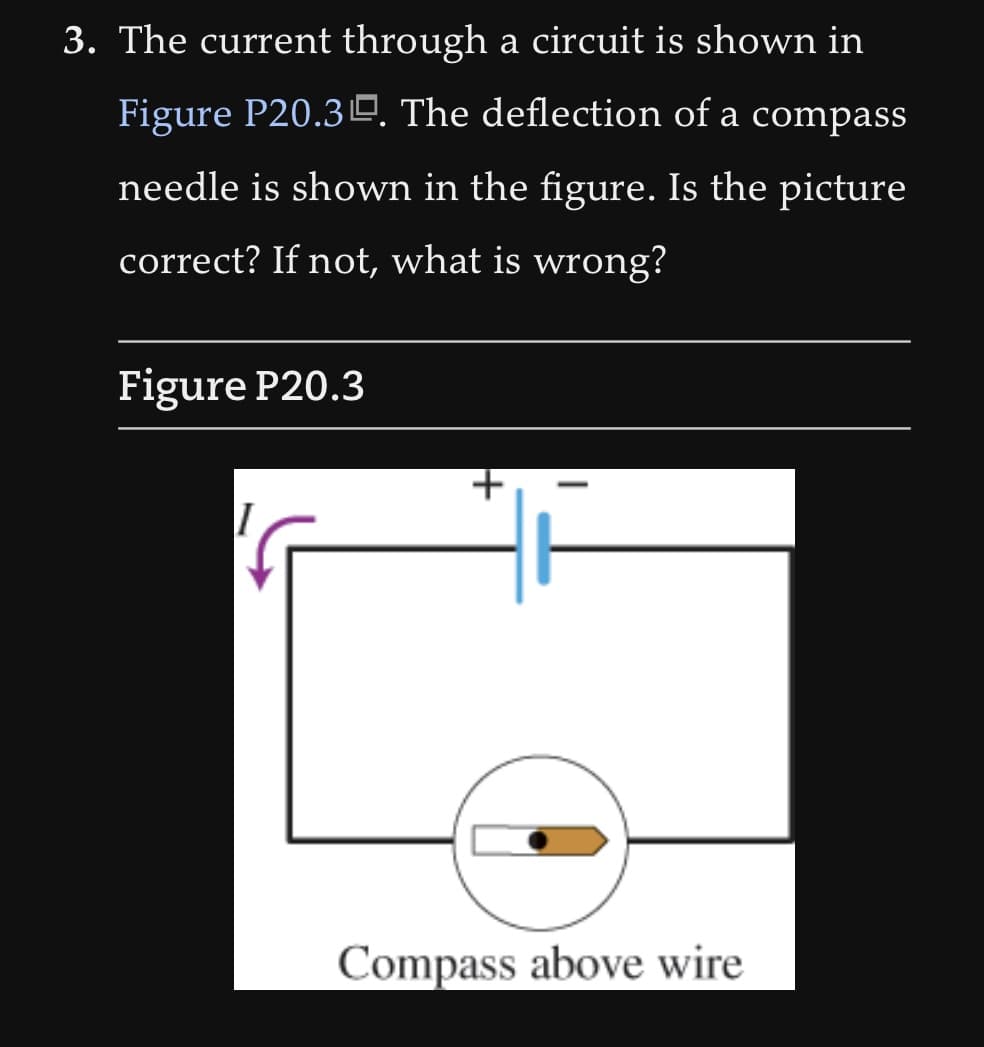 3. The current through a circuit is shown in
Figure P20.30. The deflection of a compass
needle is shown in the figure. Is the picture
correct? If not, what is wrong?
Figure P20.3
I
+
Compass above wire