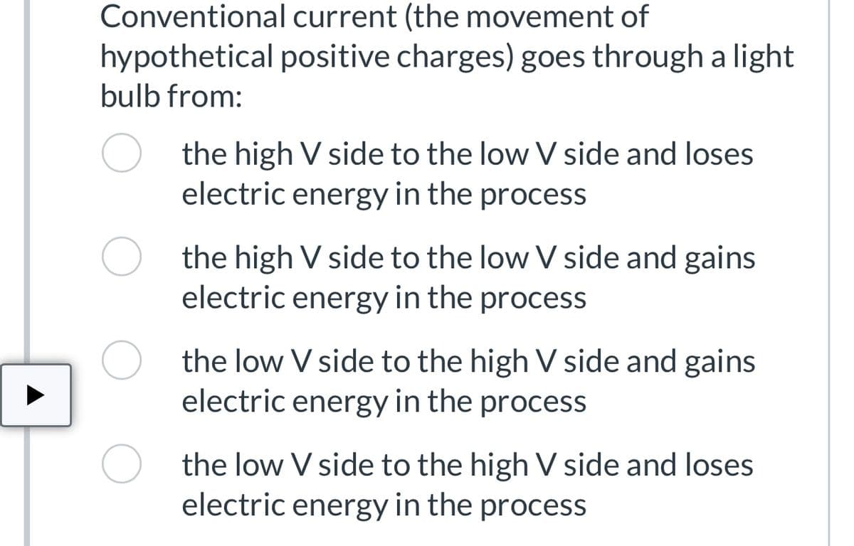 Conventional current (the movement of
hypothetical positive charges) goes through a light
bulb from:
O
the high V side to the low V side and loses
electric energy in the process
the high V side to the low V side and gains
electric energy in the process
the low V side to the high V side and gains
electric energy in the process
the low V side to the high V side and loses
electric energy in the process
