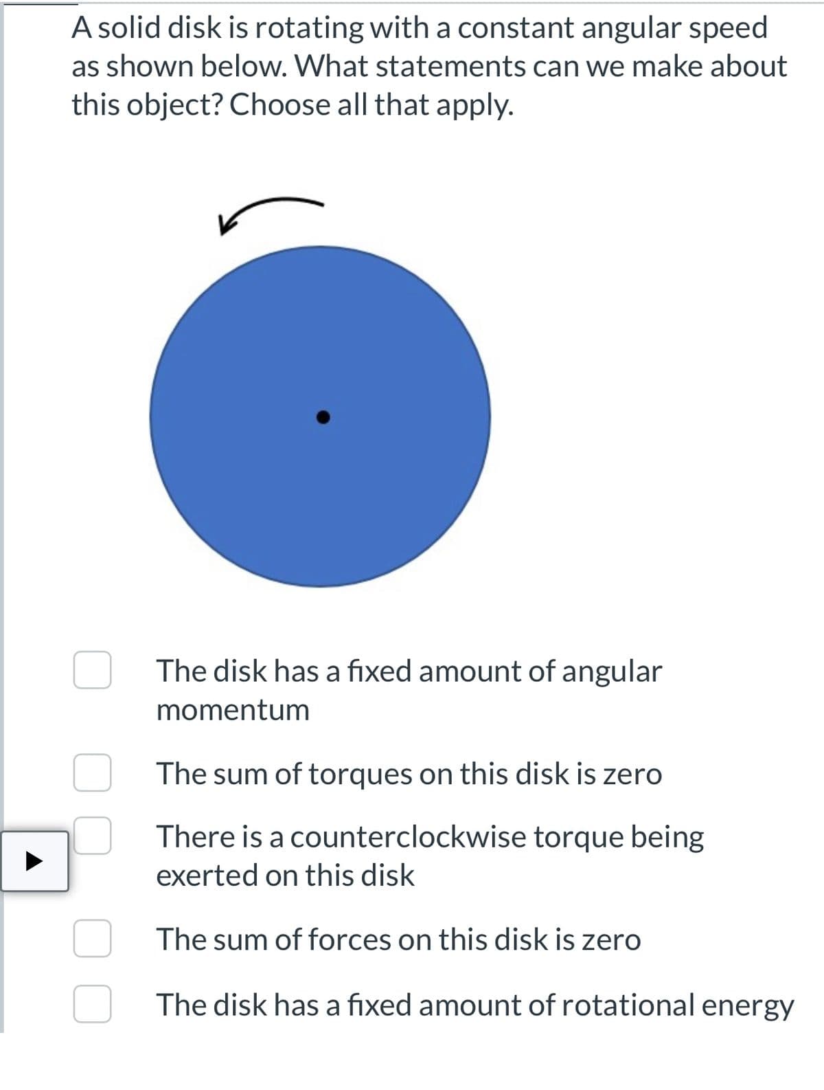 A solid disk is rotating with a constant angular speed
as shown below. What statements can we make about
this object? Choose all that apply.
The disk has a fixed amount of angular
momentum
The sum of torques on this disk is zero
There is a counterclockwise torque being
exerted on this disk
The sum of forces on this disk is zero
The disk has a fixed amount of rotational energy
