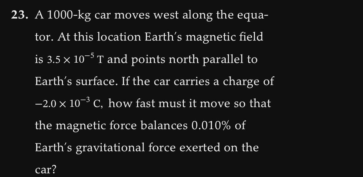 23. A 1000-kg car moves west along the equa-
tor. At this location Earth's magnetic field
is 3.5 × 10-5T and points north parallel to
Earth's surface. If the car carries a charge of
−2.0 × 10¯³ C, how fast must it move so that
-3
the magnetic force balances 0.010% of
Earth's gravitational force exerted on the
car?