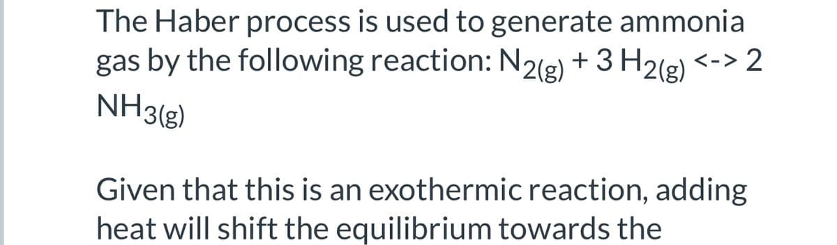 The Haber process is used to generate ammonia
gas by the following reaction: N2(g) + 3H₂(g) <-> 2
NH3(g)
Given that this is an exothermic reaction, adding
heat will shift the equilibrium towards the