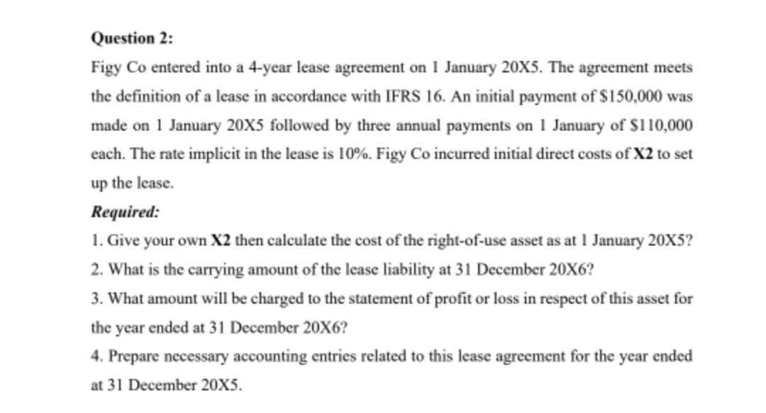 Question 2:
Figy Co entered into a 4-year lease agreement on 1 January 20X5. The agreement meets
the definition of a lease in accordance with IFRS 16. An initial payment of $150,000 was
made on 1 January 20X5 followed by three annual payments on 1 January of $110,000
each. The rate implicit in the lease is 10%. Figy Co incurred initial direct costs of X2 to set
up the lease.
Required:
1. Give your own X2 then calculate the cost of the right-of-use asset as at 1 January 20X5?
2. What is the carrying amount of the lease liability at 31 December 20X6?
3. What amount will be charged to the statement of profit or loss in respect of this asset for
the year ended at 31 December 20X6?
4. Prepare necessary accounting entries related to this lease agreement for the year ended
at 31 December 20X5.