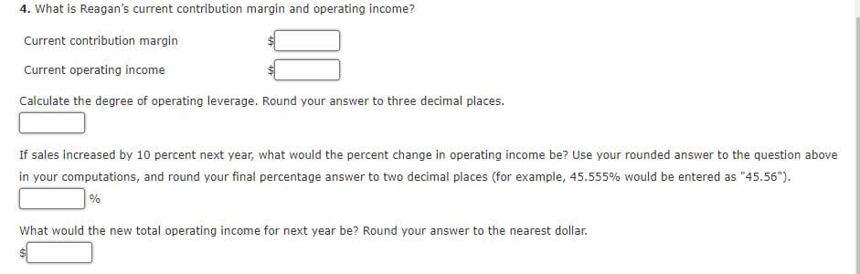 4. What is Reagan's current contribution margin and operating income?
Current contribution margin
Current operating income
Calculate the degree of operating leverage. Round your answer to three decimal places.
If sales increased by 10 percent next year, what would the percent change in operating income be? Use your rounded answer to the question above
in your computations, and round your final percentage answer to two decimal places (for example, 45.555% would be entered as "45.56").
What would the new total operating income for next year be? Round your answer to the nearest dollar.
