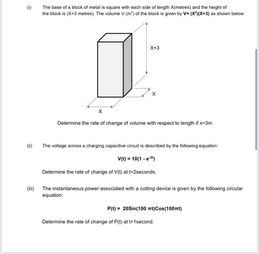(i)
The base of a block of metal is square with each side of length X(metres) and the height of
the block is (X+3 metres). The volume V (m³) of the block is given by V= (X)(X+3) as shown below:
X+3
Determine the rate of change of volume with respect to length if x=3m
(ii)
The voltage across a charging capacitive circuit is described by the following equation:
(t) = 10(1 - e 2)
Determine the rate of change of V(t) at t=2seconds.
(iii) The instantaneous power associated with a cutting device is given by the following circular
equation:
P(t) = 20Sin(100 rt)Cos(100Trt)
Determine the rate of change of P(t) at t=1second.
