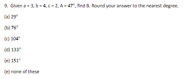 9. Given a = 3, b = 4, c = 2, A = 47°, find B. Round your answer to the nearest degree.
(a) 29°
(b) 76°
(c) 104°
(d) 133°
(e) 151°
(e) none of these