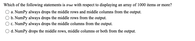 Which of the following statements is true with respect to displaying an array of 1000 items or more?
a. NumPy always drops the middle rows and middle columns from the output.
O b. NumPy always drops the middle rows from the output.
c. NumPy always drops the middle columns from the output.
O d. NumPy drops the middle rows, middle columns or both from the output.
