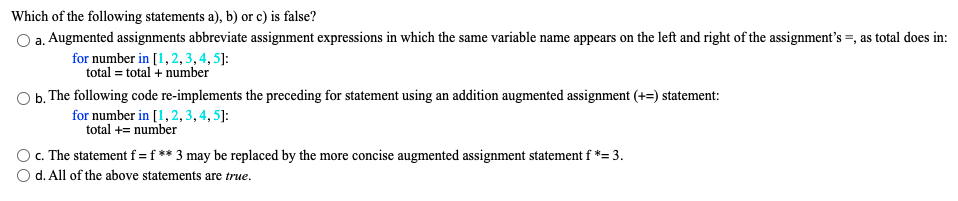 Which of the following statements a), b) or c) is false?
a. Augmented assignments abbreviate assignment expressions in which the same variable name appears on the left and right of the assignment's =, as total does in:
for number in [1, 2,3,4, 5]:
total = total + number
O b. The following code re-implements the preceding for statement using an addition augmented assignment (+=) statement:
for number in [1,2, 3, 4, 5]:
total += number
O c. The statement f = f ** 3 may be replaced by the more concise augmented assignment statement f *= 3.
d. All of the above statements are true.
