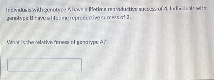 Individuals with genotype A have a lifetime reproductive success of 4. Individuals with
genotype B have a lifetime reproductive success of 2.
What is the relative fitness of genotype A?