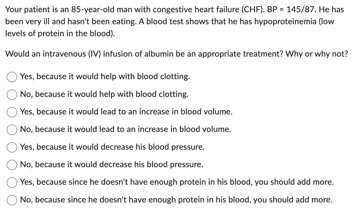 Your patient is an 85-year-old man with congestive heart failure (CHF). BP = 145/87. He has
been very ill and hasn't been eating. A blood test shows that he has hypoproteinemia (low
levels of protein in the blood).
Would an intravenous (IV) infusion of albumin be an appropriate treatment? Why or why not?
Yes, because it would help with blood clotting.
No, because it would help with blood clotting.
Yes, because it would lead to an increase in blood volume.
No, because it would lead to an increase in blood volume.
Yes, because it would decrease his blood pressure.
No, because it would decrease his blood pressure.
Yes, because since he doesn't have enough protein in his blood, you should add more.
No, because since he doesn't have enough protein in his blood, you should add more.