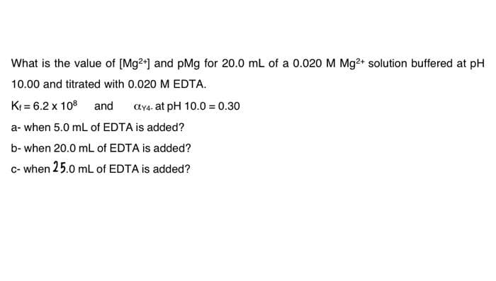 What is the value of [Mg2+] and pMg for 20.0 mL of a 0.020 M Mg²+ solution buffered at pH
10.00 and titrated with 0.020 M EDTA.
K₁= 6.2 x 108 and CY4- at pH 10.0 = 0.30
a- when 5.0 mL of EDTA is added?
b- when 20.0 mL of EDTA is added?
c- when 25.0 mL of EDTA is added?