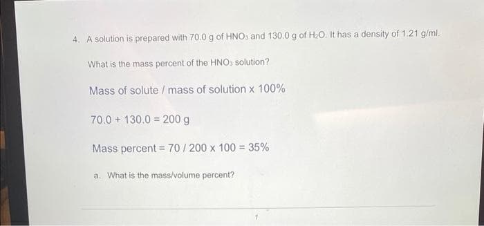 4. A solution is prepared with 70.0 g of HNO3 and 130.0 g of H₂O. It has a density of 1.21 g/ml.
What is the mass percent of the HNO3 solution?
Mass of solute / mass of solution x 100%
70.0 130.0 200 g
Mass percent = 70/200 x 100 = 35%
a. What is the mass/volume percent?